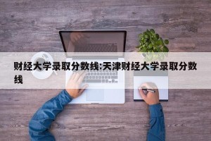 财经大学录取分数线:天津财经大学录取分数线