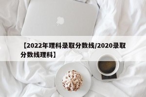 【2022年理科录取分数线/2020录取分数线理科】