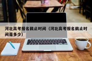 河北高考报名截止时间（河北高考报名截止时间是多少）