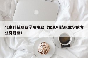 北京科技职业学院专业（北京科技职业学院专业有哪些）