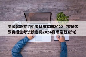 安徽省教育招生考试院官网2022（安徽省教育招生考试院官网2024高考录取查询）