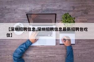 【深圳招聘信息,深圳招聘信息最新招聘包吃住】