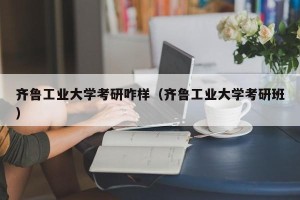 齐鲁工业大学考研咋样（齐鲁工业大学考研班）