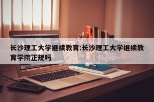 长沙理工大学继续教育:长沙理工大学继续教育学院正规吗