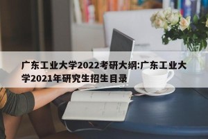广东工业大学2022考研大纲:广东工业大学2021年研究生招生目录