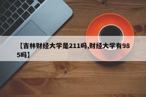 【吉林财经大学是211吗,财经大学有985吗】