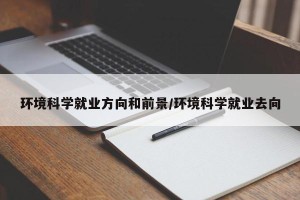环境科学就业方向和前景/环境科学就业去向