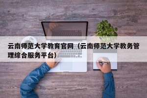 云南师范大学教育官网（云南师范大学教务管理综合服务平台）