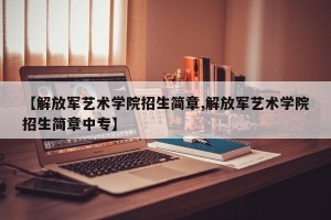 【解放军艺术学院招生简章,解放军艺术学院招生简章中专】