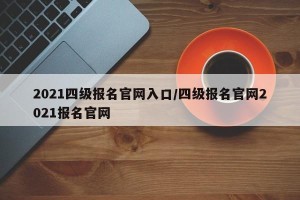 2021四级报名官网入口/四级报名官网2021报名官网