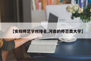 【安阳师范学院排名,河南的师范类大学】