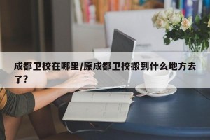 成都卫校在哪里/原成都卫校搬到什么地方去了?