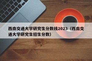 西南交通大学研究生分数线2023（西南交通大学研究生招生分数）