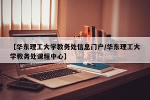 【华东理工大学教务处信息门户/华东理工大学教务处课程中心】