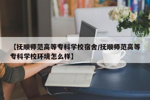 【抚顺师范高等专科学校宿舍/抚顺师范高等专科学校环境怎么样】