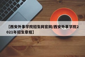 【西安外事学院招生网官网/西安外事学院2021年招生章程】