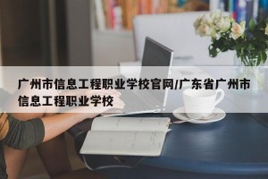 广州市信息工程职业学校官网/广东省广州市信息工程职业学校
