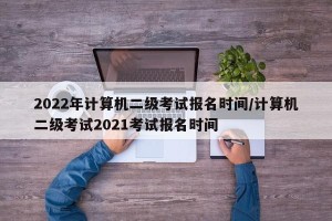 2022年计算机二级考试报名时间/计算机二级考试2021考试报名时间