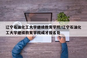 辽宁石油化工大学继续教育学院/辽宁石油化工大学继续教育学院成才报名处