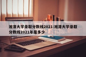 湘潭大学录取分数线2021:湘潭大学录取分数线2021年是多少