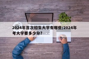 2024年首次招生大学有哪些/2024年考大学要多少分?