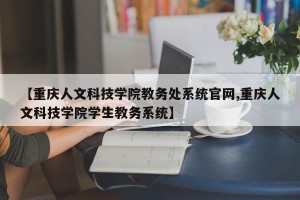 【重庆人文科技学院教务处系统官网,重庆人文科技学院学生教务系统】