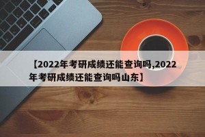 【2022年考研成绩还能查询吗,2022年考研成绩还能查询吗山东】