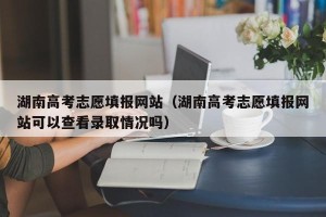 湖南高考志愿填报网站（湖南高考志愿填报网站可以查看录取情况吗）