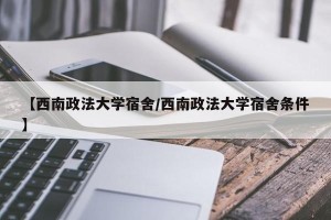【西南政法大学宿舍/西南政法大学宿舍条件】