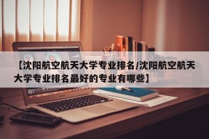 【沈阳航空航天大学专业排名/沈阳航空航天大学专业排名最好的专业有哪些】
