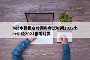 bec中级报名时间和考试时间2022:bec中级2021报考时间