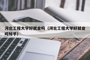 河北工程大学好就业吗（河北工程大学好就业吗知乎）