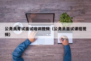 公务员考试面试培训视频（公务员面试课程视频）