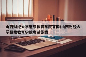 山西财经大学继续教育学院官网/山西财经大学继续教育学院考试答案