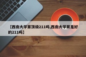 【西南大学算顶级211吗,西南大学算是好的211吗】