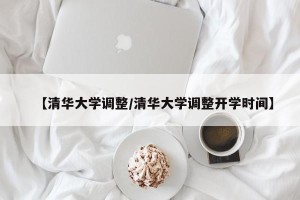 【清华大学调整/清华大学调整开学时间】