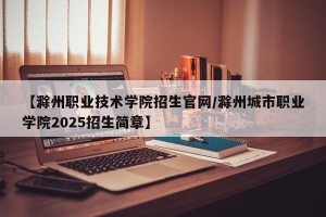 【滁州职业技术学院招生官网/滁州城市职业学院2025招生简章】