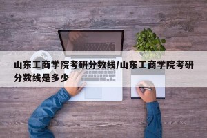 山东工商学院考研分数线/山东工商学院考研分数线是多少