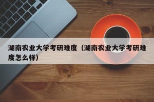 湖南农业大学考研难度（湖南农业大学考研难度怎么样）