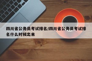 四川省公务员考试排名/四川省公务员考试排名什么时候出来