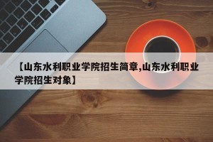 【山东水利职业学院招生简章,山东水利职业学院招生对象】