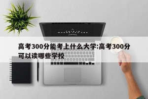 高考300分能考上什么大学:高考300分可以读哪些学校