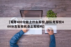 【军考400分能上什么军校,部队考军校400分左右有机会上军校吗】