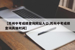 【苏州中考成绩查询网站入口,苏州中考成绩查询具体时间】